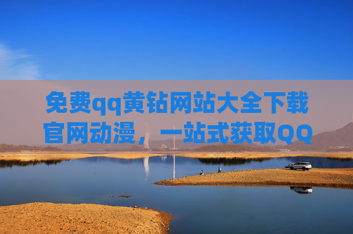 免费qq黄钻网站大全下载官网动漫，一站式获取QQ黄钻特权与动漫乐趣的指南，免费qq黄钻网站大全下载官网，一站式获取QQ黄钻特权与动漫乐趣的指南