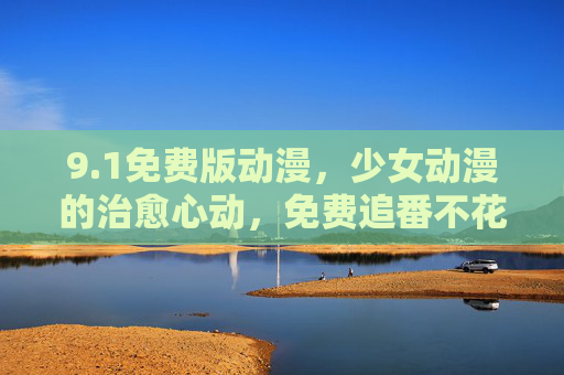 9.1免费版动漫，少女动漫的治愈心动，免费追番不花钱，新番资源一网打尽！