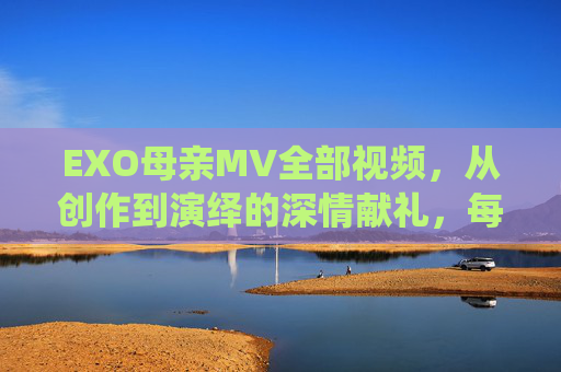 EXO母亲MV全部视频，从创作到演绎的深情献礼，每一帧都是爱与思念的注脚，EXO母亲MV全视频，从创作到演绎的深情献礼，每一帧都是爱与思念的注脚