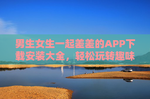 男生女生一起差差的APP下载安装大全，轻松玩转趣味互动平台，增进感情与乐趣，男生女生一起玩的APP下载安装大全，轻松玩转趣味互动平台，增进感情与乐趣