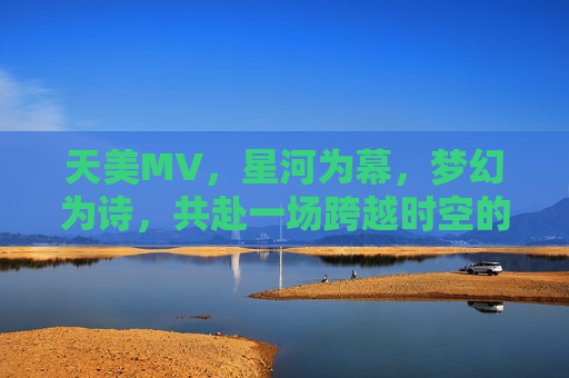 天美MV，星河为幕，梦幻为诗，共赴一场跨越时空的浪漫之旅