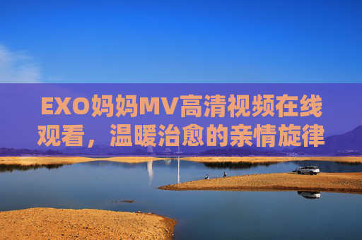EXO妈妈MV高清视频在线观看，温暖治愈的亲情旋律，高清画质尽享视听盛宴，EXO妈妈MV高清在线观看，温暖治愈的亲情旋律，尽享视听盛宴