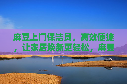 麻豆上门保洁员，高效便捷，让家居焕新更轻松，麻豆上门保洁员，高效便捷，让家居焕新更轻松
