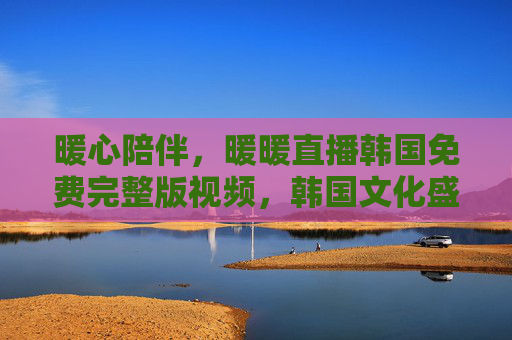 暖心陪伴，暖暖直播韩国免费完整版视频，韩国文化盛宴免费享