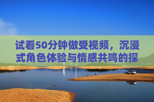 试看50分钟做受视频，沉浸式角色体验与情感共鸣的探索，试看50分钟做受视频，沉浸式角色体验与情感共鸣的探索
