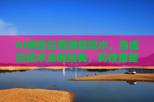 AI换脸白鹿激情喷水，当虚拟技术点燃经典，科技重塑视觉与情感体验的边界