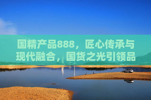 国精产品888，匠心传承与现代融合，国货之光引领品质新纪元，国精产品888，匠心传承与现代融合，国货之光引领品质新纪元