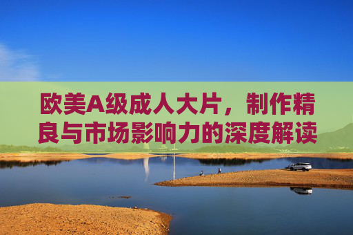 欧美A级成人大片，制作精良与市场影响力的深度解读，欧美A级成人大片，制作精良与市场影响力的深度解读