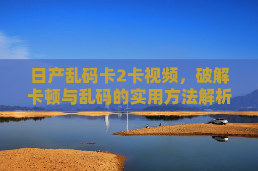 日产乱码卡2卡视频，破解卡顿与乱码的实用方法解析，日产乱码卡2卡视频，破解卡顿与乱码的实用方法解析