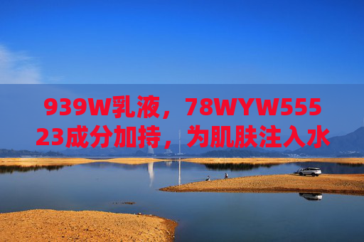 939W乳液，78WYW55523成分加持，为肌肤注入水润紧致能量，939W乳液，78WYW55523成分加持，为肌肤注入水润紧致能量