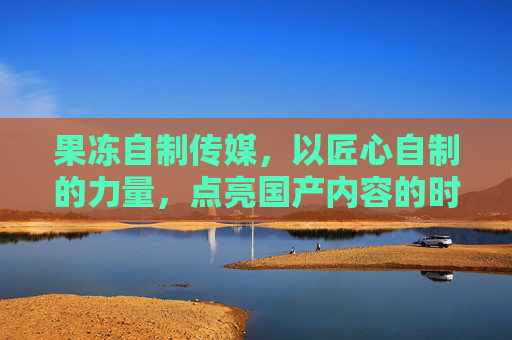 果冻自制传媒，以匠心自制的力量，点亮国产内容的时代之光