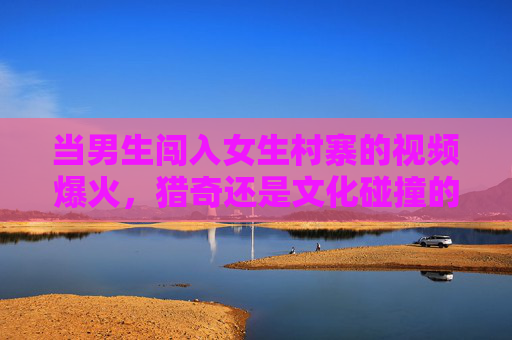 当男生闯入女生村寨的视频爆火，猎奇还是文化碰撞的契机？当男生闯入女生村寨的视频爆火，猎奇还是文化碰撞的契机？
