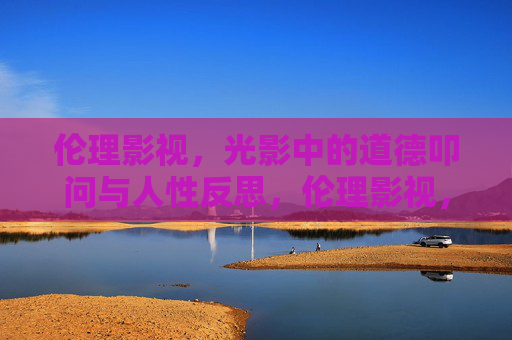 伦理影视，光影中的道德叩问与人性反思，伦理影视，光影中的道德叩问与人性反思