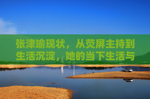 张津瑜现状，从荧屏主持到生活沉淀，她的当下生活与职业轨迹如何？张津瑜现状，从荧屏主持到生活沉淀，当下生活与职业轨迹如何？