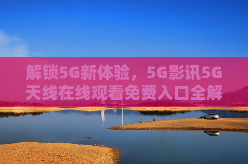 解锁5G新体验，5G影讯5G天线在线观看免费入口全解析，畅享高清无压力，解锁5G新体验，5G影讯5G天线在线观看免费入口全解析，畅享高清无压力