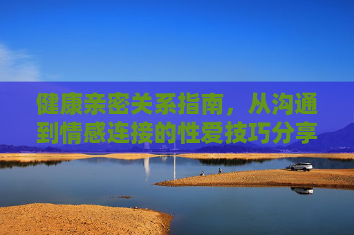 健康亲密关系指南，从沟通到情感连接的性爱技巧分享