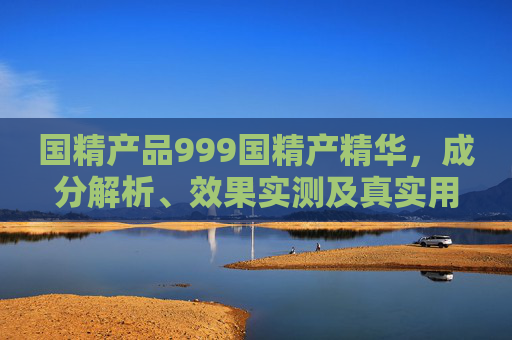 国精产品999国精产精华，成分解析、效果实测及真实用户评价，到底好用吗？国精产品999国精产精华，成分解析、效果实测及真实用户评价，到底好用吗？
