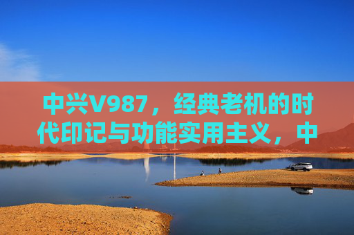 中兴V987，经典老机的时代印记与功能实用主义，中兴V987，经典老机的时代印记与功能实用主义