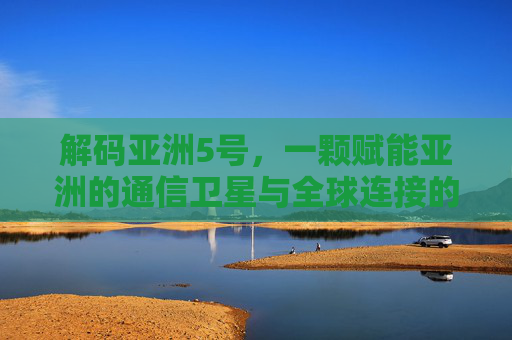 解码亚洲5号，一颗赋能亚洲的通信卫星与全球连接的新篇章，解码亚洲5号，一颗赋能亚洲的通信卫星与全球连接的新篇章