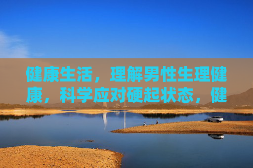 健康生活，理解男性生理健康，科学应对硬起状态，健康生活，理解男性生理健康，科学应对硬起状态