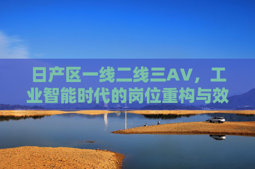 日产区一线二线三AV，工业智能时代的岗位重构与效率跃迁，日产区一线二线三AV，工业智能时代的岗位重构与效率跃迁