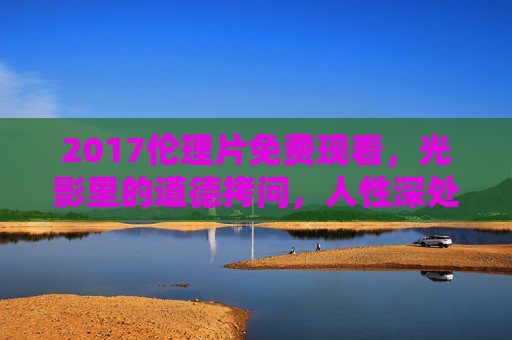 2017伦理片免费现看，光影里的道德拷问，人性深处的伦理困境