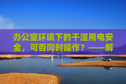 办公室环境下的干湿用电安全，可否同时操作？——解读干湿你电的实用指南，办公室干湿用电安全，可否同时操作？实用指南