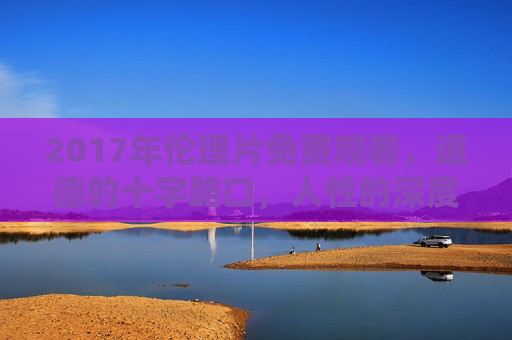 2017年伦理片免费观看，道德的十字路口，人性的深度探索与思考