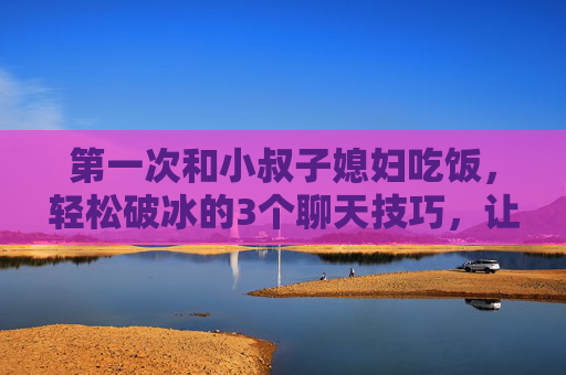 第一次和小叔子媳妇吃饭，轻松破冰的3个聊天技巧，让关系更自然