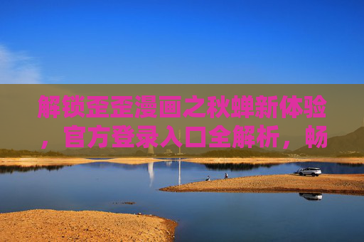解锁歪歪漫画之秋蝉新体验，官方登录入口全解析，畅享热血国漫之旅，歪歪漫画秋蝉新体验，官方登录入口全解析，畅享热血国漫之旅