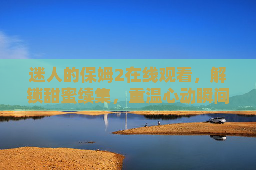 迷人的保姆2在线观看，解锁甜蜜续集，重温心动瞬间，迷人的保姆2在线观看，解锁甜蜜续集，重温心动瞬间