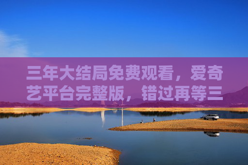 三年大结局免费观看，爱奇艺平台完整版，错过再等三年？在线免费看，高清流畅！三年大结局免费观看！爱奇艺完整版，高清流畅在线看，错过再等三年？