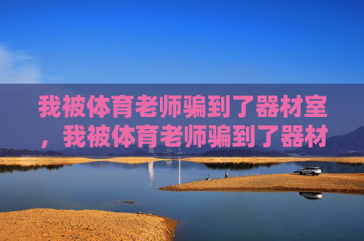 我被体育老师骗到了器材室，我被体育老师骗到了器材室