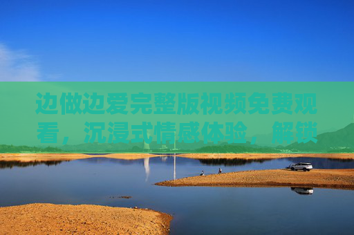边做边爱完整版视频免费观看，沉浸式情感体验，解锁生活新可能，边做边爱完整版免费观看，沉浸式情感体验，解锁生活新可能