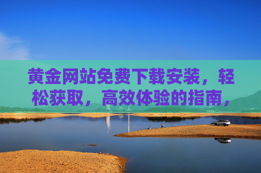 黄金网站免费下载安装，轻松获取，高效体验的指南，黄金网站免费下载安装，轻松获取高效体验的指南