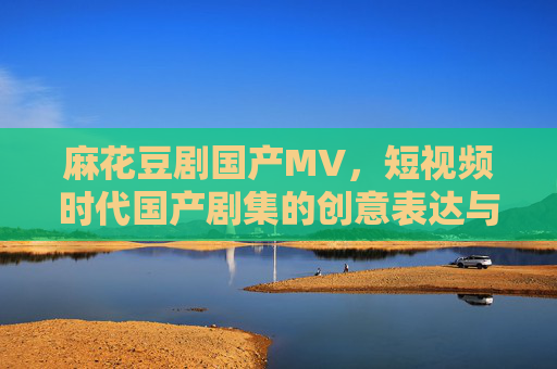 麻花豆剧国产MV，短视频时代国产剧集的创意表达与视频传播新范式，麻花豆剧，短视频时代国产剧集的创意表达与视频传播新范式