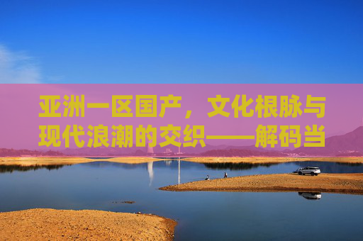 亚洲一区国产，文化根脉与现代浪潮的交织——解码当代国产影视的多元图景，亚洲一区国产，文化根脉与现代浪潮的交织——解码当代国产影视的多元图景