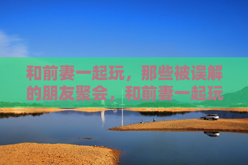 和前妻一起玩，那些被误解的朋友聚会，和前妻一起玩的朋友聚会，那些被误解的瞬间