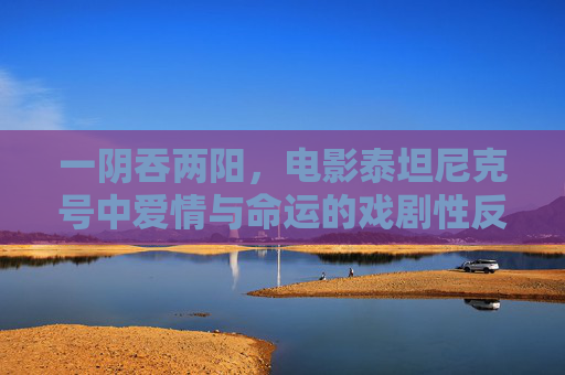 一阴吞两阳，电影泰坦尼克号中爱情与命运的戏剧性反转，一阴吞两阳下的泰坦尼克号，爱情与命运的戏剧性反转
