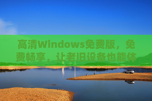 高清Windows免费版，免费畅享，让老旧设备也能体验极致视觉与流畅系统，免费高清Windows系统，老旧设备也能畅享极致视觉与流畅体验