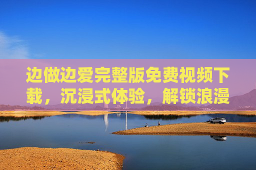 边做边爱完整版免费视频下载，沉浸式体验，解锁浪漫与激情的完美融合，边做边爱完整版免费视频下载，沉浸式体验，解锁浪漫与激情的完美融合