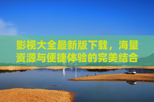 影视大全最新版下载，海量资源与便捷体验的完美结合，追剧必备神器，影视大全最新版下载，海量资源与便捷体验的完美结合，追剧必备神器