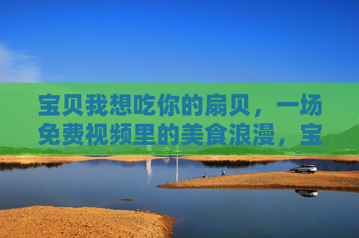 宝贝我想吃你的扇贝，一场免费视频里的美食浪漫，宝贝我想吃你的扇贝，一场免费视频里的美食浪漫