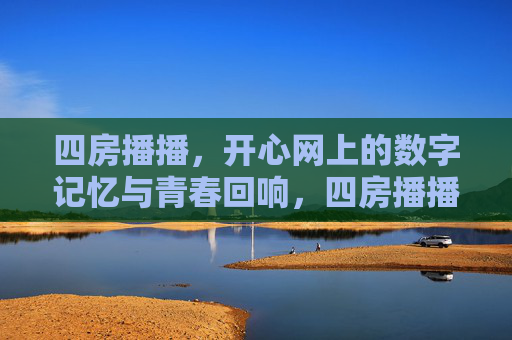 四房播播，开心网上的数字记忆与青春回响，四房播播，开心网上的数字记忆与青春回响