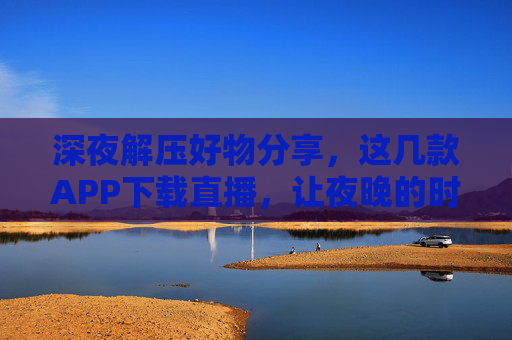 深夜解压好物分享，这几款APP下载直播，让夜晚的时光更有温度，深夜解压好物分享，这几款APP让夜晚时光更有温度