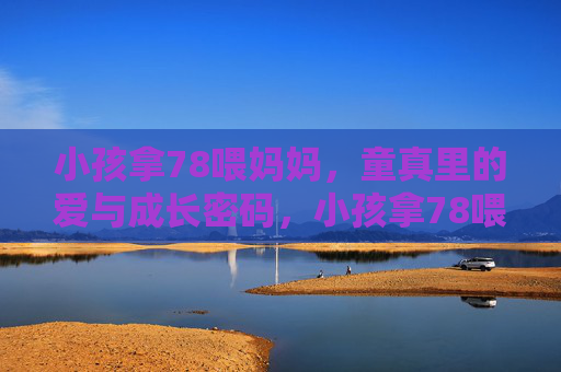 小孩拿78喂妈妈，童真里的爱与成长密码，小孩拿78喂妈妈，童真里的爱与成长密码