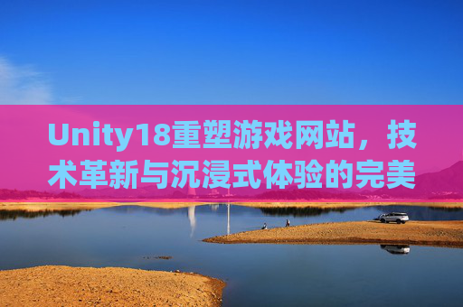 Unity18重塑游戏网站，技术革新与沉浸式体验的完美融合，Unity18重塑游戏网站，技术革新与沉浸式体验的完美融合