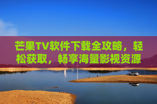 芒果TV软件下载全攻略，轻松获取，畅享海量影视资源，芒果TV软件下载全攻略，轻松获取，畅享海量影视资源