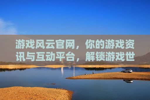 游戏风云官网，你的游戏资讯与互动平台，解锁游戏世界的无限可能，游戏风云官网，你的游戏资讯与互动平台，解锁游戏世界的无限可能
