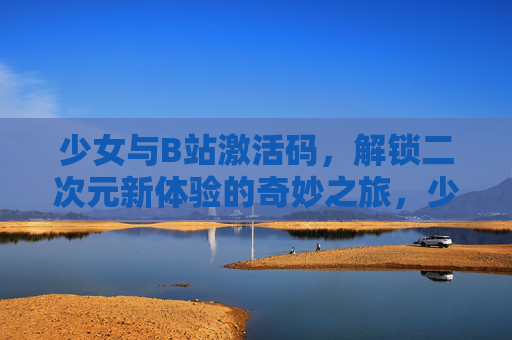 少女与B站激活码，解锁二次元新体验的奇妙之旅，少女与B站激活码，解锁二次元新体验的奇妙之旅